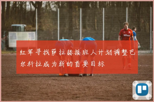 红军寻找萨拉赫接班人计划调整巴尔科拉成为新的首要目标