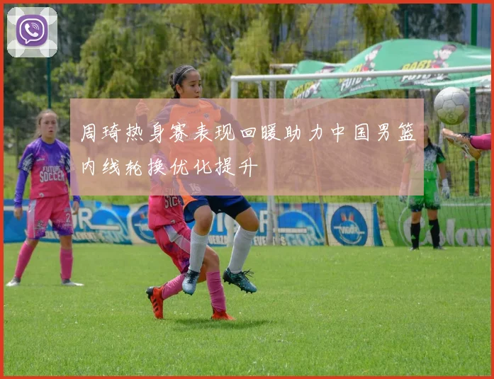 周琦热身赛表现回暖助力中国男篮内线轮换优化提升