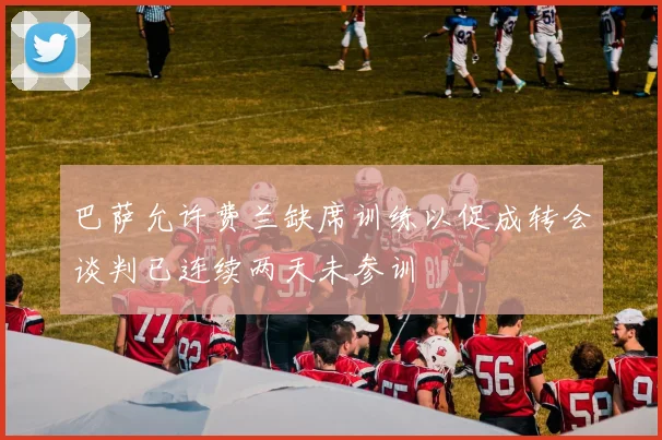 巴萨允许费兰缺席训练以促成转会谈判已连续两天未参训