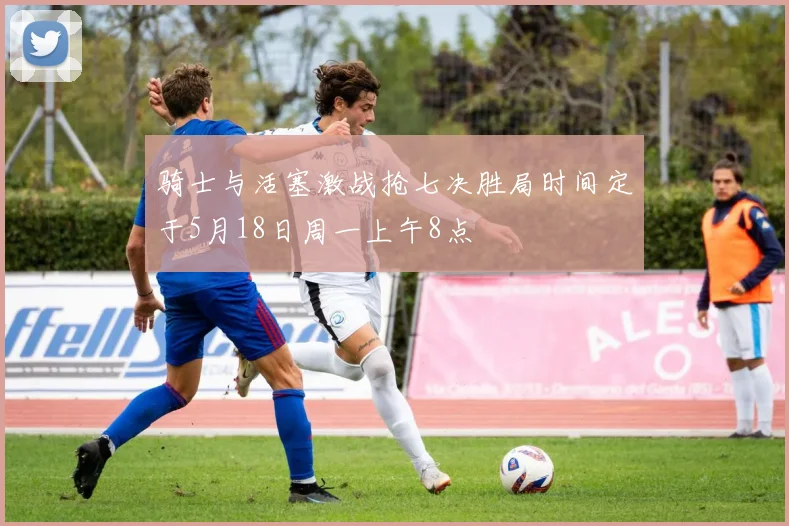 骑士与活塞激战抢七决胜局时间定于5月18日周一上午8点