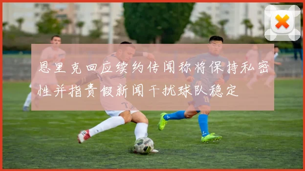 恩里克回应续约传闻称将保持私密性并指责假新闻干扰球队稳定
