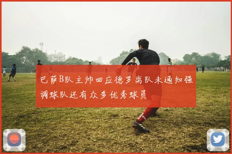 巴萨B队主帅回应德罗离队未通知强调球队还有众多优秀球员