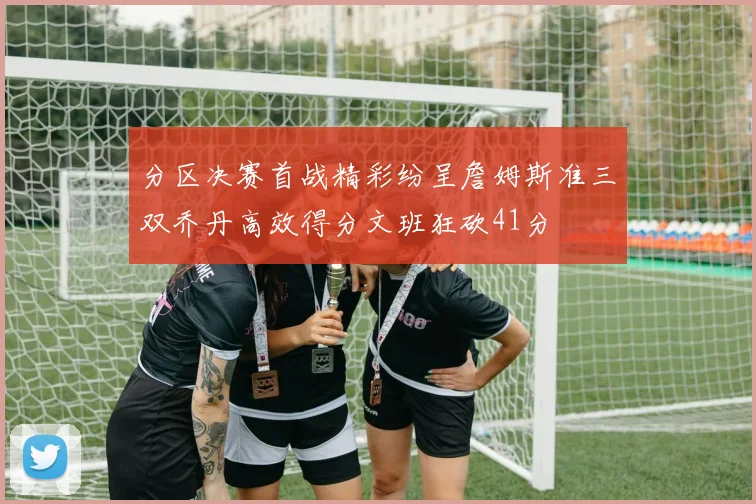 分区决赛首战精彩纷呈詹姆斯准三双乔丹高效得分文班狂砍41分