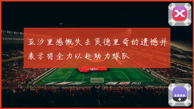 亚沙里感慨失去莫德里奇的遗憾并表示将全力以赴助力球队
