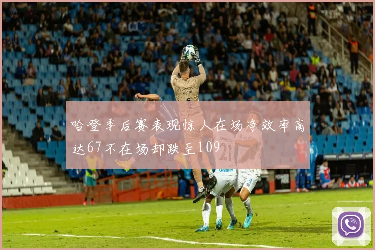哈登季后赛表现惊人在场净效率高达67不在场却跌至109