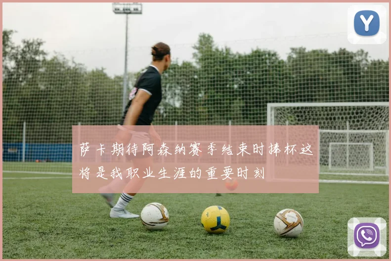 萨卡期待阿森纳赛季结束时捧杯这将是我职业生涯的重要时刻